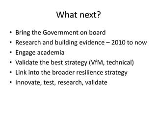 What next?
•
•
•
•
•
•

Bring the Government on board
Research and building evidence – 2010 to now
Engage academia
Validate the best strategy (VfM, technical)
Link into the broader resilience strategy
Innovate, test, research, validate

 