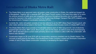 Introduction of Dhaka Metro Rail:
 The Dhaka Metro is an approved metro rail system under construction in Dhaka, the capital and largest city
of Bangladesh. Together with a separate BRT (Bus Rapid Transit) system it has been long called for to solve
the extreme amount of traffic jams and congestion that occur throughout the entire city on a daily basis,
among the heaviest in the world. It is a part of the 20-year long Strategic Transport Plan (STP) chalked out by
the Government's Transport Coordination Authority (DTCA).
 Currently the metro rail system consists of one line referred to as the MRT (Mass Rapid Transit) Line-6, with
other metro rail lines being added in the future. This Wikipedia article focuses mainly on Dhaka MRT Line-6.
 The Dhaka Metro Rail Line-6 consists of 16 elevated stations each of 180m long and 20.1 km of electricity
powered light rail tracks. MRT Line-6. All of Line-6, save for the depot, as well as some of its accompanying
BRT, will be elevated above current roads primarily above road medians to allow traffic flow underneath, with
stations also elevated.[
 Construction began on 26 June 2016 with an inauguration ceremony presided over by Sheikh Hasina. The
civil work is being done by the Italian-Thai Development Public Company Limited and Sinohydro Corporation
Limited JV and a Tokyo based construction company is developing the depot’s land.
 
