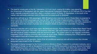 Overview:
 The deal for construction of the 20.1 kilometres (12.5 mi) Line 6, costing $2.8 billion, was signed by
the Government of Bangladesh with the Japan International Cooperation Agency on 20 February 2013.This first
route, originally projected to start from uttara, a northern suburb of Dhaka, to Sayedabad, in the south of the
capital, was eventually extended north to Uttara and truncated south to Motijheel.
 Each train will hold up to 1800 passengers. With 56 trains to be in service by 2019, Dhaka Metro is projected to
serve more than 60,000 passengers per hour by 2021, with wait times of approximately 4 minutes. The entire
route will be able to be travelled in less than 40 minutes at an average speed of 100 km/h (62 mph), expected to
drastically reduce the number of private cars on Dhaka's streets as well as their potentially 7-hour-long
standstills.
 During an interview with a local news paper, Md Mofazzel Hossain, Project Director of Dhaka Mass Rapid Transit
Development Project said "The metro rail would be noise-free, with noise barriers and vibration-free lines, and
the cars would be made of stainless steel and aluminium alloy". The system plans to use magnetic contactless
Integrated Circuit Ticketing commonly also known as smart cards. Platform screening door (PSD) barriers used
in the platform level will increase safety and increase efficiency.
 When the service is in full operation, trains of six air-conditioned spacious cars will arrive every four minutes
going each way at each of the 16 stations.
 The project is being managed by the Communications Ministry's Dhaka Transport Co-ordination Authority, and a
consortium of foreign as well as Bangladeshi firms known as NKDM Association is acting as General Consultant
(GC). NKDM Association consists of: Nippon Koei Japan, Nippon Koei India, Delhi Metro Rail Corp (India), Mott
MacDonald UK, Mott MacDonald India and Development Design Consultants (local consultant-Bangladesh).
 