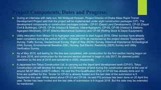 Project Components, Dates and Progress:
 During an interview with daily sun, Md Mofazzel Hossain, Project Director of Dhaka Mass Rapid Transit
Development Project said that the project will be implemented under eight construction packages (CP). The
development components or construction packages include – CP-01 (Depot Land Development), CP-02 (Depot
Civil & Buildings), CP-03, CP-04 (Viaduct & Stations, Uttara-Agargaon), CP-05, CP-06 (Viaduct & Stations,
Agargaon-Motijheel), CP-07 (Electro-Mechanical Systems) and CP-08 (Rolling Stock & Depot Equipment).
 Utility relocation from Mirpur-10 to Agargaon was planned to start August 2016, Other surveys have already
been completed during the period of 2014 – October 2016 as mentioned by the project director Topographic
Survey, Traffic Survey, Geotechnical Survey, Right of Way (ROW) Survey, Historical Importance/ Archeological
(HIA) Survey, Environmental Baseline (EBL) Survey, Soil Electric Resistivity (SER) Survey and Utility
Verification Survey.
 As of May 2015, soil testing for the line was completed, with construction for the first section having begun on
26 June 2016, and construction for the second section planned to begin in July 2017, for planned public
operation by the end of 2019 and sometime in 2020, respectively.
 A Japanese firm Tokyo Construction Ltd, is carrying out the depot land development work (CP-01). Tokyu
Construction Ltd will develop the depot on a 23.84-hectare of land during the construction period at the cost of
around ৳5.67 billion (US$73 million). He said the Pre-Qualification (PQ) of CP-02 has already done and 15
firms are qualified for this. Tender for CP-02 is already floated and the last date of the submission is 6
September this year. While asked about CP-03 and CP-04, he said PQ process has been done on 20 April this
year. Tender has been invited and the last date of submission is 8 August 2016. But the date may be extended,
he mentioned.
 