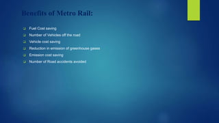 Benefits of Metro Rail:
 Fuel Cost saving
 Number of Vehicles off the road
 Vehicle cost saving
 Reduction in emission of greenhouse gases
 Emission cost saving
 Number of Road accidents avoided
 