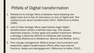 Pitfalls of Digital transformation
1. Resistance to change: Many employees resist adopting new
digital tools due to fear of redundancy or lack of digital skill. This
resistance can derail transformation effort. (Reference to Kotter,
1996).
2. Lack of clear strategy: Many organizations begin digital
transformation without a defined road map. This causes
disjointed projects, unclear goals and wasted investment. Without
a strategy, it becomes difficult to initiatives with business
objectives.(Reference to Westerman, Bonnet and McAfee, 2011).
3. Poor change management: Without proper communication and
leadership, digital transformation efforts often face internal
fractions, delays and disengagement. (Reference to Kotter, 2012)
 