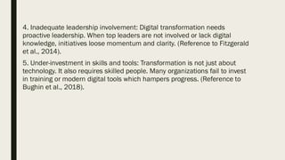 4. Inadequate leadership involvement: Digital transformation needs
proactive leadership. When top leaders are not involved or lack digital
knowledge, initiatives loose momentum and clarity. (Reference to Fitzgerald
et al., 2014).
5. Under-investment in skills and tools: Transformation is not just about
technology. It also requires skilled people. Many organizations fail to invest
in training or modern digital tools which hampers progress. (Reference to
Bughin et al., 2018).
 