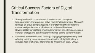 Critical Success Factors of Digital
Transformation
1. Strong leadership commitment: Leaders must champion
transformation. For example, satya nadella's leadership at Microsoft
focused on cloud computing and AI transforming the company's
culture and performance. (Reference to Havard Business
Review,2017) highlighting how leadership like nadella's accelerates
cultural change and business performance during transformation.
2. Employee involvement and training: Engaging employees early and
offering training ensures smoother adoption of digital tools and
reduces fear of change. (Reference to Westerman et al., 2012).
 