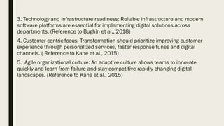 3. Technology and infrastructure readiness: Reliable infrastructure and modern
software platforms are essential for implementing digital solutions across
departments. (Reference to Bughin et al., 2018)
4. Customer-centric focus: Transformation should prioritize improving customer
experience through personalized services, faster response tunes and digital
channels. ( Reference to Kane et al., 2015)
5. Agile organizational culture: An adaptive culture allows teams to innovate
quickly and learn from failure and stay competitive rapidly changing digital
landscapes. (Reference to Kane et al., 2015)
 