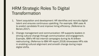 HRM Strategic Roles To Digital
Transformation
1. Talent acquisition and development: HR identifies and recruits digital
talent and ensures continuous upskilling. For example, IBM uses AI
to predict candidate fit and improve hiring efficiency. (Reference to
Bersin,2017).
2. Change management and communication: HR supports leaders in
driving cultural change through communication and engagement.
Example, IBM's HR led internal campaigns during its AI-dr8ven
restructuring. (Refernce to IBM HR report,2018) showcases HR's role
in enabling cultural alignment and smooth change during major
digital shifts.
 
