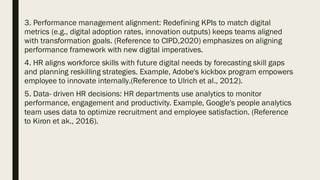 3. Performance management alignment: Redefining KPIs to match digital
metrics (e.g., digital adoption rates, innovation outputs) keeps teams aligned
with transformation goals. (Reference to CIPD,2020) emphasizes on aligning
performance framework with new digital imperatives.
4. HR aligns workforce skills with future digital needs by forecasting skill gaps
and planning reskilling strategies. Example, Adobe's kickbox program empowers
employee to innovate internally.(Reference to Ulrich et al., 2012).
5. Data- driven HR decisions: HR departments use analytics to monitor
performance, engagement and productivity. Example, Google's people analytics
team uses data to optimize recruitment and employee satisfaction. (Reference
to Kiron et ak., 2016).
 