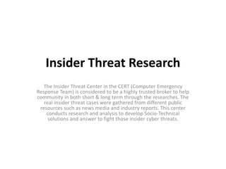 Insider Threat Research
The Insider Threat Center in the CERT (Computer Emergency
Response Team) is considered to be a highly trusted broker to help
community in both short & long term through the researches. The
real insider threat cases were gathered from different public
resources such as news media and industry reports. This center
conducts research and analysis to develop Socio-Technical
solutions and answer to fight those insider cyber threats.
 