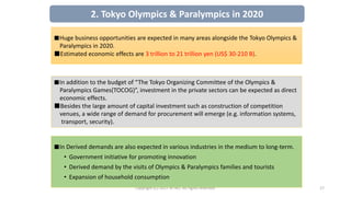 Copyright (C) 2017 JETRO. All rights reserved. 17
■Huge business opportunities are expected in many areas alongside the Tokyo Olympics &
Paralympics in 2020.
■Estimated economic effects are 3 trillion to 21 trillion yen (US$ 30-210 B).
■In addition to the budget of “The Tokyo Organizing Committee of the Olympics &
Paralympics Games(TOCOG)”, investment in the private sectors can be expected as direct
economic effects.
■Besides the large amount of capital investment such as construction of competition
venues, a wide range of demand for procurement will emerge (e.g. information systems,
transport, security).
■In Derived demands are also expected in various industries in the medium to long-term.
• Government initiative for promoting innovation
• Derived demand by the visits of Olympics & Paralympics families and tourists
• Expansion of household consumption
2. Tokyo Olympics & Paralympics in 2020
 