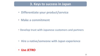 • Develop trust with Japanese customers and partners
3. Keys to success in Japan
• Differentiate your product/service
• Make a commitment
• Hire a native/someone with Japan experience
• Use JETRO
22
 