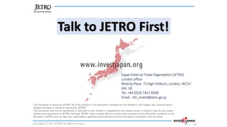 Talk to JETRO First!
Copyright (C) 2017 JETRO. All rights reserved. 26
This document is owned by JETRO. All of the content in this document, including, but not limited to, still images, text, pictorial works,
designs and logos, is owned or licensed by JETRO.
This document shall not be reproduced or reprinted on any medium or registered on any search system in whole or part by any means,
without prior permission of JETRO. Although JETRO makes its best efforts to ensure the accuracy of the information contained in this
document, JETRO does not take any responsibility regarding losses derived from the information contained in this document.
Japan External Trade Organization (JETRO)
London office
Midcity Place 71 high Holborn, London, WC1V
6AL UK
Tel. +44 (0)20 7421 8300
Email: ldn_invest@jetro.go.jp
 
