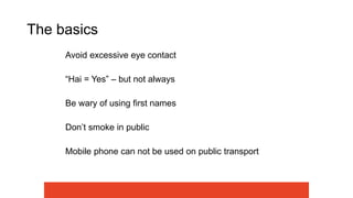 The basics
Avoid excessive eye contact
“Hai = Yes” – but not always
Be wary of using first names
Don’t smoke in public
Mobile phone can not be used on public transport
 