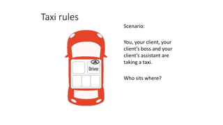 Taxi rules
Scenario:
You, your client, your
client’s boss and your
client’s assistant are
taking a taxi.
Who sits where?
 