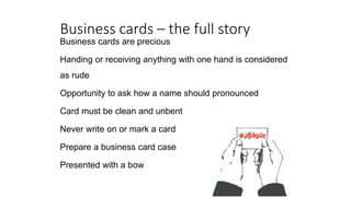 Business cards – the full story
Business cards are precious
Handing or receiving anything with one hand is considered
as rude
Opportunity to ask how a name should pronounced
Card must be clean and unbent
Never write on or mark a card
Prepare a business card case
Presented with a bow
 