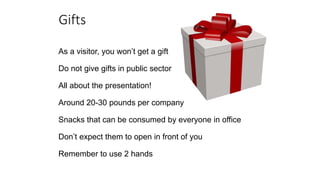 Gifts
As a visitor, you won’t get a gift
Do not give gifts in public sector
All about the presentation!
Around 20-30 pounds per company
Snacks that can be consumed by everyone in office
Don’t expect them to open in front of you
Remember to use 2 hands
 