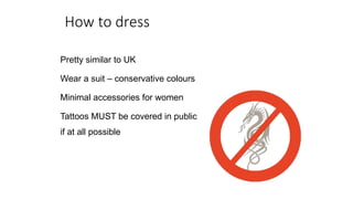 How to dress
Pretty similar to UK
Wear a suit – conservative colours
Minimal accessories for women
Tattoos MUST be covered in public
if at all possible
 