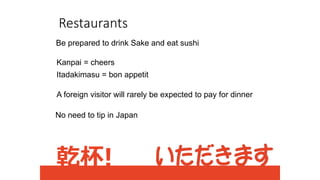 Restaurants
Be prepared to drink Sake and eat sushi
Kanpai = cheers
Itadakimasu = bon appetit
A foreign visitor will rarely be expected to pay for dinner
No need to tip in Japan
 