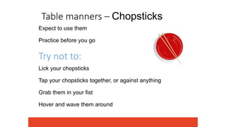 Table manners – Chopsticks
Expect to use them
Practice before you go
Try not to:
Lick your chopsticks
Tap your chopsticks together, or against anything
Grab them in your fist
Hover and wave them around
 
