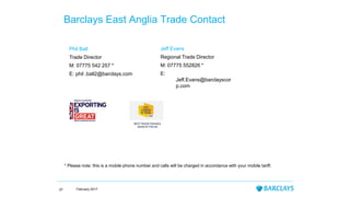 Phil Ball
Trade Director
M: 07775 542 257 *
E: phil .ball2@barclays.com
Barclays East Anglia Trade Contact
* Please note: this is a mobile phone number and calls will be charged in accordance with your mobile tariff.
February 201757
Jeff Evans
Regional Trade Director
M: 07775 552826 *
E:
Jeff.Evans@barclayscor
p.com
 