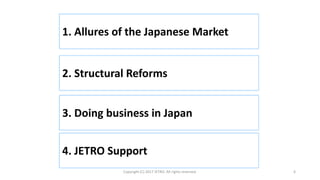 1. Allures of the Japanese Market
Copyright (C) 2017 JETRO. All rights reserved. 6
2. Structural Reforms
3. Doing business in Japan
4. JETRO Support
 