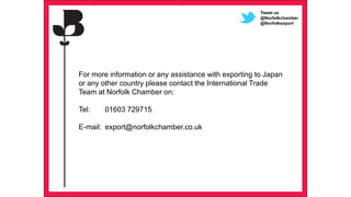 61 Presentation title - edit in the Master slide
For more information or any assistance with exporting to Japan
or any other country please contact the International Trade
Team at Norfolk Chamber on:
Tel: 01603 729715
E-mail: export@norfolkchamber.co.uk
Tweet us
@Norfolkchamber
@Norfolkexport
 