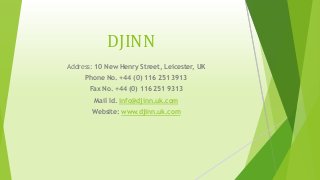 DJINN
Address: 10 New Henry Street, Leicester, UK
Phone No. +44 (0) 116 251 3913
Fax No. +44 (0) 116 251 9313
Mail Id. info@djinn.uk.com
Website: www.djinn.uk.com
 