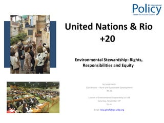 United Nations & Rio +20   Environmental Stewardship: Rights, Responsibilities and Equity  by Leisa Perch  Coordinator – Rural and Sustainable Development IPC-IG Launch of Environmental Stewardship at EAB Saturday, November 19 th 9 a.m. Email:  [email_address]   