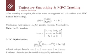 Trajectory Smoothing  MPC Tracking
3 Method Overview
After selecting a via-point, the robot smooths waypoints and tracks them with MPC.
Spline Smoothing:
p(t) =

Sx(t)
Sy(t)

, t ∈ [0, 1]
Continuous cubic splines {Sx, Sy} provide positions  derivatives.
Unicycle Dynamics:
xk+1 =


xk + vk cos θk ∆t
yk + vk sin θk ∆t
θk + ωk ∆t


MPC Optimization:
min
{uk}
N−1
X
k=0
∥xk − xref
k ∥2
Q + ∥uk∥2
R

subject to input bounds vmin ≤ vk ≤ vmax, ωmin ≤ ωk ≤ ωmax.
Predicted obstacles can be added as inequality constraints.
 