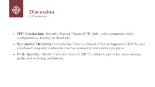 Discussion
5 Discussion
• IFP Limitation: Iterative Forcast Planner(IFP) fails under symmetric robot
configurations, leading to deadlocks.
• Symmetry Breaking: Introducing Time-to-Closest-Point-of-Approach (TCPA) and
cost-based via-point evaluation resolves symmetry and ensures progress.
• Path Quality: Model Predictive Control (MPC) refines trajectories, smoothening
paths and reducing oscillations.
 