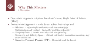 Why This Matters
1 Motivation
• Centralized Approach – 0ptimal but doesn’t scale, Single Point of Failure
(SPoF)
• Decentralized Approach – scalable and robust but suboptimal
— RL-based – high sample inefficiency and sim-to-real gap
— Optimization and Control – limited by real-time solvability
— Sampling-Based – limited reactivity and suboptimality
— Geometric and Velocity-Space – efficient but limited interaction reasoning, may
cause oscillations
* Iterative Forecast Planner(IFP) – Geometric and the fastest
 