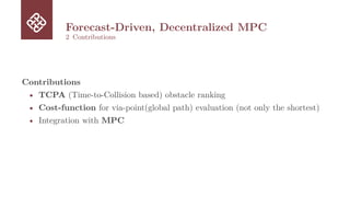 Forecast-Driven, Decentralized MPC
2 Contributions
Contributions
• TCPA (Time-to-Collision based) obstacle ranking
• Cost-function for via-point(global path) evaluation (not only the shortest)
• Integration with MPC
 