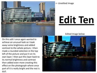 Edit Ten
<- Unedited Image
Edited Image below
On this edit I once again wanted to
achieve an unusual look so I took
away some brightness and added
contrast to the whole picture. I then
made a rounded selection in the top
left of the picture and put it on its
own layer. I then put this layer back to
its normal brightness and contrast
then added even more creating this
effect on the photograph where once
part of it is really bright and the rest is
dull.
 