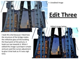 Edit Three
Edited image below
<- Unedited Image
I took this shot because I liked how
the structure of the bridge makes
the reflective glass of the building
the focal point of the picture, it
leads our eye towards it. When I
edited this image I just kept it simple
and just used the curves adjustment
to give it that look as if it was nigh
time.
 