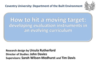 Coventry University: Department of the Built Environment



   How to hit a moving target:
  developing evaluation instruments in
        an evolving curriculum


Research design by Ursula Rutherford
Director of Studies: John Davies
Supervisors: Sarah Wilson-Medhurst and Tim Davis
 