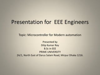 Presentation for EEE Engineers
Topic: Microcontroller for Modern automation
Presented by
Dilip Kumar Roy
B.Sc in EEE
PRIME UNIVERSITY
2A/1, North East of Darus Salam Road, Mirpur Dhaka 1216.
 