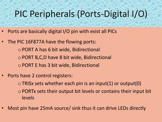 PIC Peripherals (Ports-Digital I/O)
• Ports are basically digital I/O pin with exist all PICs
• The PIC 16F877A have the flowing ports:
o PORT A has 6 bit wide, Bidirectional
oPORT B,C,D have 8 bit wide, Bidirectional
o PORT E has 3 bit wide, Bidirectional
• Ports have 2 control registers:
oTRISx sets whether each pin is an input(1) or output(0)
o PORTx sets their output bit levels or contains their input bit
levels
• Most pin have 25mA source/ sink thus it can drive LEDs directly
 