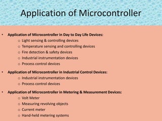 Application of Microcontroller
• Application of Microcontroller in Day to Day Life Devices:
o Light sensing & controlling devices
o Temperature sensing and controlling devices
o Fire detection & safety devices
o Industrial instrumentation devices
o Process control devices
• Application of Microcontroller in Industrial Control Devices:
o Industrial instrumentation devices
o Process control devices
• Application of Microcontroller in Metering & Measurement Devices:
o Volt Meter
o Measuring revolving objects
o Current meter
o Hand-held metering systems
 
