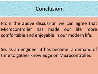 Conclusion
From the above discussion we can agree that
Microcontroller has made our life more
comfortable and enjoyable in our modern life.
So, as an engineer it has become a demand of
time to gather knowledge on Microcontroller.
 