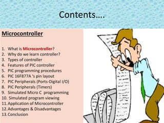 Contents….
Microcontroller
1. What is Microcontroller?
2. Why do we learn controller?
3. Types of controller
4. Features of PIC controller
5. PIC programming procedures
6. PIC 16F877A ‘s pin layout
7. PIC Peripherals (Ports-Digital I/O)
8. PIC Peripherals (Timers)
9. Simulated Micro C programming
10. Simulated program viewing
11.Application of Microcontroller
12.Advantages & Disadvantages
13.Conclusion
 
