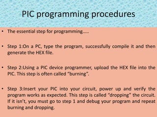 PIC programming procedures
• The essential step for programming…..
• Step 1:On a PC, type the program, successfully compile it and then
generate the HEX file.
• Step 2:Using a PIC device programmer, upload the HEX file into the
PIC. This step is often called “burning”.
• Step 3:Insert your PIC into your circuit, power up and verify the
program works as expected. This step is called “dropping” the circuit.
If it isn’t, you must go to step 1 and debug your program and repeat
burning and dropping.
 