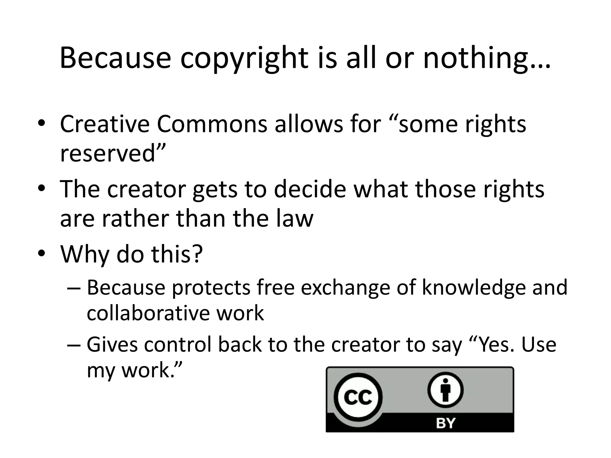 Because copyright is all or nothing…
• Creative Commons allows for “some rights
reserved”
• The creator gets to decide what those rights
are rather than the law
• Why do this?
– Because protects free exchange of knowledge and
collaborative work
– Gives control back to the creator to say “Yes. Use
my work.”
 