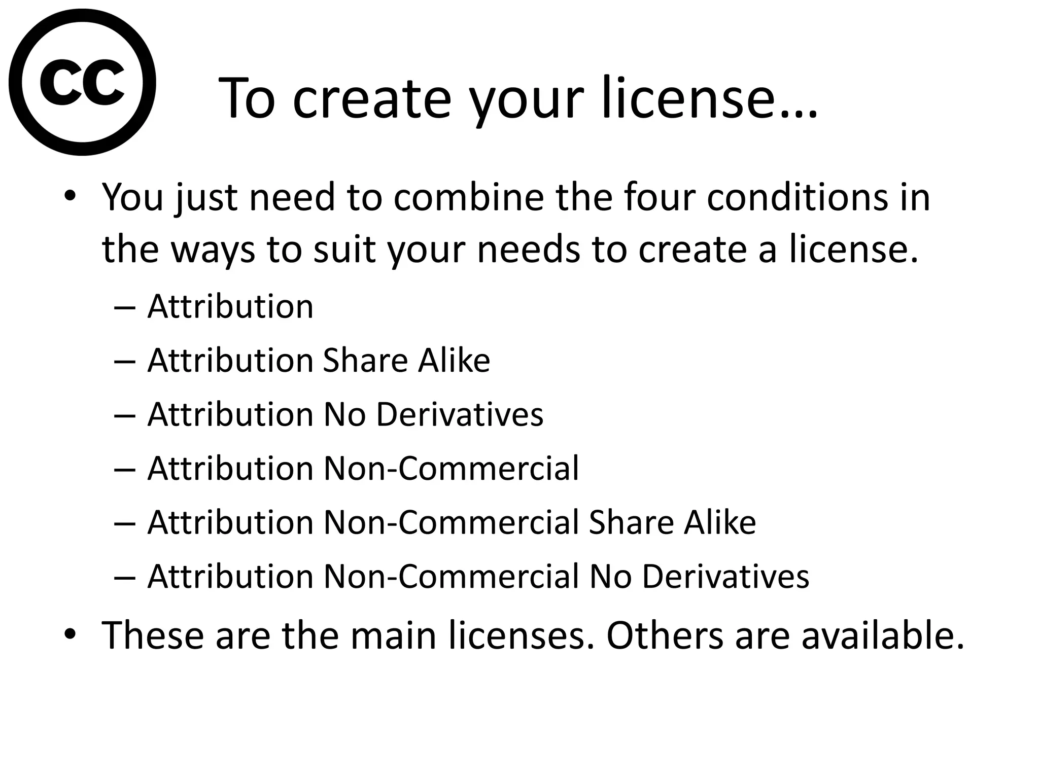 To create your license…
• You just need to combine the four conditions in
the ways to suit your needs to create a license.
– Attribution
– Attribution Share Alike
– Attribution No Derivatives
– Attribution Non-Commercial
– Attribution Non-Commercial Share Alike
– Attribution Non-Commercial No Derivatives
• These are the main licenses. Others are available.
 