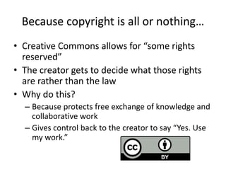 Because copyright is all or nothing…
• Creative Commons allows for “some rights
reserved”
• The creator gets to decide what those rights
are rather than the law
• Why do this?
– Because protects free exchange of knowledge and
collaborative work
– Gives control back to the creator to say “Yes. Use
my work.”
 