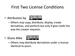 First Two License Conditions
• Attribution by
– Others may copy, distribute, display, create
derivatives, and perform but only if give credit the
way the creator requests.
• Share Alike
– Others may distribute derivatives under a license
identical to yours.
 