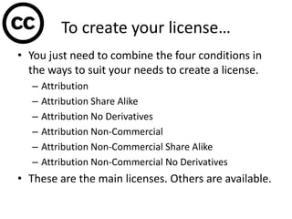 To create your license…
• You just need to combine the four conditions in
the ways to suit your needs to create a license.
– Attribution
– Attribution Share Alike
– Attribution No Derivatives
– Attribution Non-Commercial
– Attribution Non-Commercial Share Alike
– Attribution Non-Commercial No Derivatives
• These are the main licenses. Others are available.
 