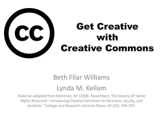 Get Creative
with
Creative Commons
Beth Filar Williams
Lynda M. Kellam
Material adapted from Kleinman, M. (2008, November). The beauty of 'Some
Rights Reserved': Introducing Creative Commons to librarians, faculty, and
students." College and Research Libraries News, 69 (10): 594-597.
 