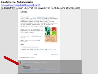 Irma Minerva's Audio Magazine
 http://iminervapodcast.blogspot.com/
Podcasts from Jackson Library at the University of North Carolina at Greensboro
 