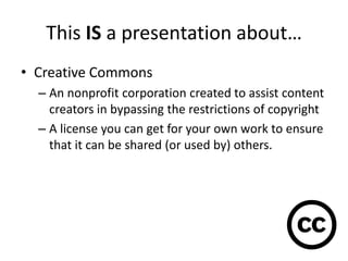 This IS a presentation about…
• Creative Commons
  – An nonprofit corporation created to assist content
    creators in bypassing the restrictions of copyright
  – A license you can get for your own work to ensure
    that it can be shared (or used by) others.
 