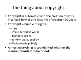 The thing about copyright …
• Copyright is automatic with the creation of work
  in a fixed format and lasts life of creator +70 years
• Copyright = bundle of rights
   –   copy
   –   create derivative works
   –   distribute copies
   –   perform works publicly
   –   display works publicly
• Almost everything is copyrighted whether the
  creator intends it to be or not.
 