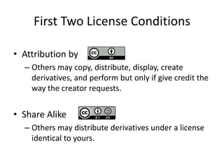 First Two License Conditions

• Attribution by
  – Others may copy, distribute, display, create
    derivatives, and perform but only if give credit the
    way the creator requests.


• Share Alike
  – Others may distribute derivatives under a license
    identical to yours.
 